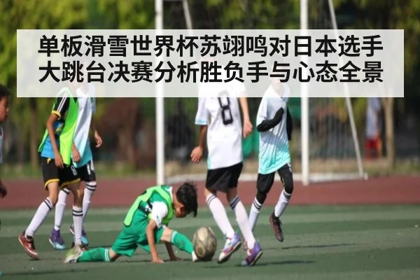单板滑雪世界杯苏翊鸣对日本选手大跳台决赛分析胜负手与心态全景