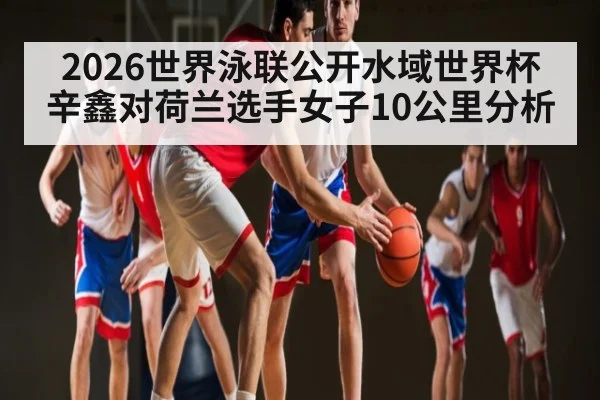 2026世界泳联公开水域世界杯辛鑫对荷兰选手女子10公里分析